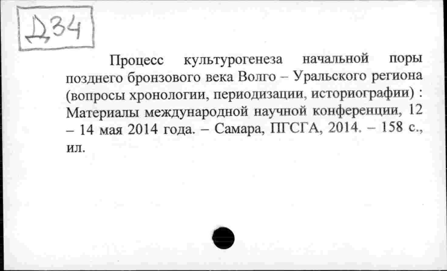 ﻿Процесс культурогенеза начальной поры позднего бронзового века Волго - Уральского региона (вопросы хронологии, периодизации, историографии) : Материалы международной научной конференции, 12 -14 мая 2014 года. - Самара, ПГСГА, 2014, - 158 с., ил.